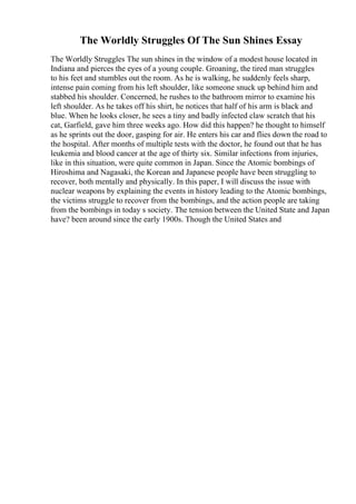The Worldly Struggles Of The Sun Shines Essay
The Worldly Struggles The sun shines in the window of a modest house located in
Indiana and pierces the eyes of a young couple. Groaning, the tired man struggles
to his feet and stumbles out the room. As he is walking, he suddenly feels sharp,
intense pain coming from his left shoulder, like someone snuck up behind him and
stabbed his shoulder. Concerned, he rushes to the bathroom mirror to examine his
left shoulder. As he takes off his shirt, he notices that half of his arm is black and
blue. When he looks closer, he sees a tiny and badly infected claw scratch that his
cat, Garfield, gave him three weeks ago. How did this happen? he thought to himself
as he sprints out the door, gasping for air. He enters his car and flies down the road to
the hospital. After months of multiple tests with the doctor, he found out that he has
leukemia and blood cancer at the age of thirty six. Similar infections from injuries,
like in this situation, were quite common in Japan. Since the Atomic bombings of
Hiroshima and Nagasaki, the Korean and Japanese people have been struggling to
recover, both mentally and physically. In this paper, I will discuss the issue with
nuclear weapons by explaining the events in history leading to the Atomic bombings,
the victims struggle to recover from the bombings, and the action people are taking
from the bombings in today s society. The tension between the United State and Japan
have? been around since the early 1900s. Though the United States and
 