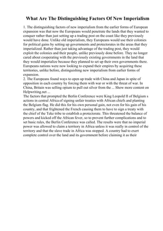 What Are The Distinguishing Factors Of New Imperialism
1. The distinguishing factors of new imperialism from the earlier forms of European
expansion was that now the Europeans would penetrate the lands that they wanted to
conquer rather than just setting up a trading post on the coast like they previously
would have done. Unlike old imperialism, they Europeans would use their colonies
for political gains by setting up governments and protectorates in the areas that they
imperialized. Rather than just taking advantage of the trading post, they would
exploit the colonies and their people, unlike previously done before. They no longer
cared about cooperating with the previously existing governments in the land that
they would imperialize because they planned to set up their own governments there.
Europeans nations were now looking to expand their empires by acquiring these
territories, unlike before, distinguishing new imperialism from earlier forms of
expansion.
2. The Europeans found ways to open up trade with China and Japan in spite of
opposition in each country by forcing them with war or with the threat of war. In
China, Britain was selling opium to pull out silver from the ... Show more content on
Helpwriting.net ...
The factors that prompted the Berlin Conference were King Leopold II of Belgium s
actions in central Africa of signing unfair treaties with African chiefs and planting
the Belgium flag. He did this for his own personal gain, not even for his gain of his
country, and that frightened the French causing them to have to sign a treaty with
the chief of the Teke tribe to establish a protectorate. This threatened the balance of
powers and kicked off the African fever, so to prevent further complications and to
set basic rules, the Berlin Conference was called. The results were that no imperial
power was allowed to claim a territory in Africa unless it was really in control of the
territory and that the slave trade in Africa was stopped. A country had to exert
complete control over the land and its government before claiming it as their
 