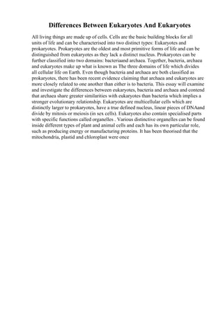 Differences Between Eukaryotes And Eukaryotes
All living things are made up of cells. Cells are the basic building blocks for all
units of life and can be characterised into two distinct types: Eukaryotes and
prokaryotes. Prokaryotes are the oldest and most primitive forms of life and can be
distinguished from eukaryotes as they lack a distinct nucleus. Prokaryotes can be
further classified into two domains: bacteriaand archaea. Together, bacteria, archaea
and eukaryotes make up what is known as The three domains of life which divides
all cellular life on Earth. Even though bacteria and archaea are both classified as
prokaryotes, there has been recent evidence claiming that archaea and eukaryotes are
more closely related to one another than either is to bacteria. This essay will examine
and investigate the differences between eukaryotes, bacteria and archaea and contend
that archaea share greater similarities with eukaryotes than bacteria which implies a
stronger evolutionary relationship. Eukaryotes are multicellular cells which are
distinctly larger to prokaryotes, have a true defined nucleus, linear pieces of DNAand
divide by mitosis or meiosis (in sex cells). Eukaryotes also contain specialised parts
with specific functions called organelles . Various distinctive organelles can be found
inside different types of plant and animal cells and each has its own particular role,
such as producing energy or manufacturing proteins. It has been theorised that the
mitochondria, plastid and chloroplast were once
 