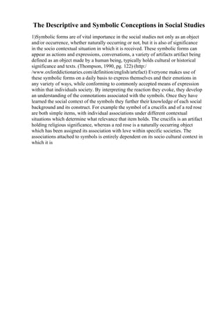 The Descriptive and Symbolic Conceptions in Social Studies
1)Symbolic forms are of vital importance in the social studies not only as an object
and/or occurrence, whether naturally occurring or not, but it is also of significance
in the socio contextual situation in which it is received. These symbolic forms can
appear as actions and expressions, conversations, a variety of artifacts artifact being
defined as an object made by a human being, typically holds cultural or historical
significance and texts. (Thompson, 1990, pg. 122) (http:/
/www.oxforddictionaries.com/definition/english/artefact) Everyone makes use of
these symbolic forms on a daily basis to express themselves and their emotions in
any variety of ways, while conforming to commonly accepted means of expression
within that individuals society. By interpreting the reaction they evoke, they develop
an understanding of the connotations associated with the symbols. Once they have
learned the social context of the symbols they further their knowledge of each social
background and its construct. For example the symbol of a crucifix and of a red rose
are both simple items, with individual associations under different contextual
situations which determine what relevance that item holds. The crucifix is an artifact
holding religious significance, whereas a red rose is a naturally occurring object
which has been assigned its association with love within specific societies. The
associations attached to symbols is entirely dependent on its socio cultural context in
which it is
 