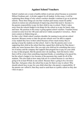 Against School Vouchers
School vouchers are a waste of public dollars in private school because as economist
Milton Friedman said , it divides support for all student. In this essay, it will be
explaining three things of why school vouchers shouldn t continue to go on in private
schools. Those three things are one that vouchers pull money meant for public
schools to tuition run schoolinstead of improving school that need it. Second, it s
the parents responsibility to pay for their child to stay in school. Third, it takes
away from the schools budget to do things for the school as to pay for lunch, trips,
and more. My position in this essay is going against school vouchers. Vouchers house
existed on some level for 140 years and never widely accepted or viewed as... Show
more content on Helpwriting.net ...
So that s why I think school vouchers shouldn t be running in any private school
anymore. Because sooner or later the private schools won t be able to support
every student they have in their school because of how much money they re
paying to keep the students on that school. And it s like the parents aren t even
supporting their child at the school that they signed their child up for.That doesn t
make any sense because that s like you sign your child up for something that cost a
lot of money and the company that supports that program has to pay for your child
to stay in that program. But the parents don t do anything. And who knows when
there will be a time when something important breaks, or something to be payed for,
but the school s budget is low because of the payments they made for all of the
students. This also leads to how many kids are in a school because it s not there s
going to be at least 80 kids in one school. Because there s going to be a lot more
than that. And guess what, the school has to pay for them to stay in school. Why
should schools have to pay for your child when that s the parent s responsibility. If
the parents can t afford it, then they need to send them to a public school so they don
t have to pay a
 