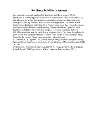 Resilience In Military Spouses
In a qualitative research article titled, Resilience and Knowledge of PTSD
Symptoms in Military Spouses. Awareness of posttraumatic stress disorder (PTSD)
extends the criteria for a diagnosis increase, additional cases are being disclosed
among U.S. military veterans. Since the attack on September 11th on the World
Trade Center, Pentagon, and Flight 93 in Pennsylvania, more than two million troops
have been deployed in Operation Enduring Freedom (OEF) and Operation Iraqi
Freedom. Included in the two million troops, it is roughly calculated that over
800,000 troops have seen the battlefield at least two times if not more throughout the
years which they have served time of service. From results of many conflicts being
fought by the United... Show more content on Helpwriting.net ...
L., Connors, R. A., Agazio, J. G. (2011). Stress, Coping, and Well Being in Military
Spouses During Deployment Separation. Western Journal of Nursing Research, 33(2),
247 267.
Zwanziger, T., Anderson, C., Lewis, J.,Ferrira, R., Figley, C. (2016). Resilience and
Knowledge of PTSD Symptoms in Military Spouses. Traumatology, 23(1),
 