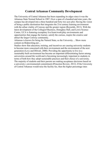 Central Arkansas Community Development
The University of Central Arkansas has been expanding its edges since it was the
Arkansas State Normal School in 1907. Over a span of a hundred and nine years, the
campus has developed into a three hundred and forty two acre plot. Having the vision
of being a public destination that integrates the 21st century learning environment
with the urban vitality of Conway and the greater region (Reynolds, 2011). With the
latest development of the Collegeof Business, Donaghey Hall, and Lewis Science
Center, UCA is featuring exemplary live/learn/work/play environments and
opportunities that engage the learner, satisfy the curious, inspire the creative and
attract the larger Conway community.
Arkansas is known for being the Natural State, so the University ... Show more
content on Helpwriting.net ...
Studies show that education, training, and incentives are causing university students
to become more concerned with their environment and the environment of the next
generation (Levy and Dilwali, 2000). Providing the opportunity to live in a
sustainably built environment has become an important differentiating factor among
universities around the world and is becoming increasingly important to students in
terms of both how they adopt sustainable practices and their choice of a university.
The majority of students and their parents are making acceptance decisions based on
a university s environmental commitment (Princeton Review, 2012). If the University
of Central Arkansas would raise the facility fee, then the higher percentage rates
 