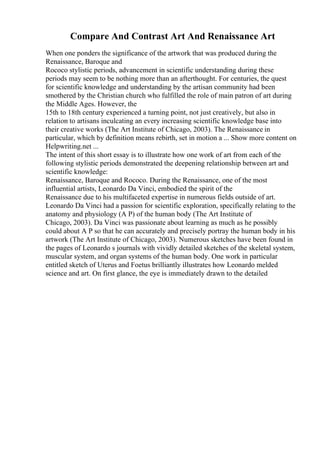 Compare And Contrast Art And Renaissance Art
When one ponders the significance of the artwork that was produced during the
Renaissance, Baroque and
Rococo stylistic periods, advancement in scientific understanding during these
periods may seem to be nothing more than an afterthought. For centuries, the quest
for scientific knowledge and understanding by the artisan community had been
smothered by the Christian church who fulfilled the role of main patron of art during
the Middle Ages. However, the
15th to 18th century experienced a turning point, not just creatively, but also in
relation to artisans inculcating an every increasing scientific knowledge base into
their creative works (The Art Institute of Chicago, 2003). The Renaissance in
particular, which by definition means rebirth, set in motion a ... Show more content on
Helpwriting.net ...
The intent of this short essay is to illustrate how one work of art from each of the
following stylistic periods demonstrated the deepening relationship between art and
scientific knowledge:
Renaissance, Baroque and Rococo. During the Renaissance, one of the most
influential artists, Leonardo Da Vinci, embodied the spirit of the
Renaissance due to his multifaceted expertise in numerous fields outside of art.
Leonardo Da Vinci had a passion for scientific exploration, specifically relating to the
anatomy and physiology (A P) of the human body (The Art Institute of
Chicago, 2003). Da Vinci was passionate about learning as much as he possibly
could about A P so that he can accurately and precisely portray the human body in his
artwork (The Art Institute of Chicago, 2003). Numerous sketches have been found in
the pages of Leonardo s journals with vividly detailed sketches of the skeletal system,
muscular system, and organ systems of the human body. One work in particular
entitled sketch of Uterus and Foetus brilliantly illustrates how Leonardo melded
science and art. On first glance, the eye is immediately drawn to the detailed
 