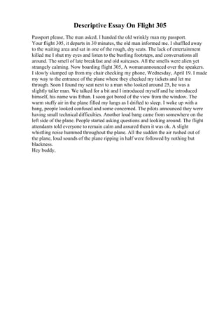 Descriptive Essay On Flight 305
Passport please, The man asked, I handed the old wrinkly man my passport.
Your flight 305, it departs in 30 minutes, the old man informed me. I shuffled away
to the waiting area and sat in one of the rough, dry seats. The lack of entertainment
killed me I shut my eyes and listen to the bustling footsteps, and conversations all
around. The smell of late breakfast and old suitcases. All the smells were alien yet
strangely calming. Now boarding flight 305, A womanannounced over the speakers.
I slowly slumped up from my chair checking my phone, Wednesday, April 19. I made
my way to the entrance of the plane where they checked my tickets and let me
through. Soon I found my seat next to a man who looked around 25, he was a
slightly taller man. We talked for a bit and I introduced myself and he introduced
himself, his name was Ethan. I soon got bored of the view from the window. The
warm stuffy air in the plane filled my lungs as I drifted to sleep. I woke up with a
bang, people looked confused and some concerned. The pilots announced they were
having small technical difficulties. Another loud bang came from somewhere on the
left side of the plane. People started asking questions and looking around. The flight
attendants told everyone to remain calm and assured them it was ok. A slight
whistling noise hummed throughout the plane. All the sudden the air rushed out of
the plane, loud sounds of the plane ripping in half were followed by nothing but
blackness.
Hey buddy,
 