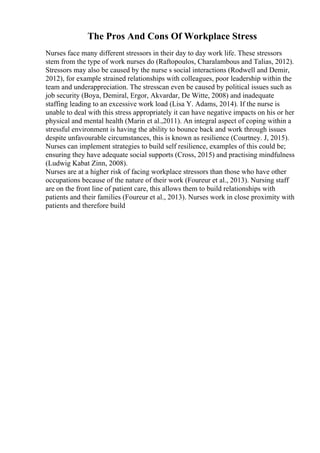 The Pros And Cons Of Workplace Stress
Nurses face many different stressors in their day to day work life. These stressors
stem from the type of work nurses do (Raftopoulos, Charalambous and Talias, 2012).
Stressors may also be caused by the nurse s social interactions (Rodwell and Demir,
2012), for example strained relationships with colleagues, poor leadership within the
team and underappreciation. The stresscan even be caused by political issues such as
job security (Boya, Demiral, Ergor, Akvardar, De Witte, 2008) and inadequate
staffing leading to an excessive work load (Lisa Y. Adams, 2014). If the nurse is
unable to deal with this stress appropriately it can have negative impacts on his or her
physical and mental health (Marin et al.,2011). An integral aspect of coping within a
stressful environment is having the ability to bounce back and work through issues
despite unfavourable circumstances, this is known as resilience (Courtney. J, 2015).
Nurses can implement strategies to build self resilience, examples of this could be;
ensuring they have adequate social supports (Cross, 2015) and practising mindfulness
(Ludwig Kabat Zinn, 2008).
Nurses are at a higher risk of facing workplace stressors than those who have other
occupations because of the nature of their work (Foureur et al., 2013). Nursing staff
are on the front line of patient care, this allows them to build relationships with
patients and their families (Foureur et al., 2013). Nurses work in close proximity with
patients and therefore build
 