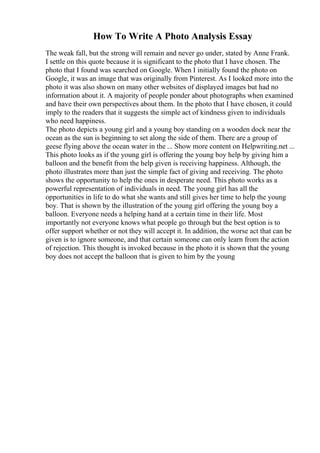 How To Write A Photo Analysis Essay
The weak fall, but the strong will remain and never go under, stated by Anne Frank.
I settle on this quote because it is significant to the photo that I have chosen. The
photo that I found was searched on Google. When I initially found the photo on
Google, it was an image that was originally from Pinterest. As I looked more into the
photo it was also shown on many other websites of displayed images but had no
information about it. A majority of people ponder about photographs when examined
and have their own perspectives about them. In the photo that I have chosen, it could
imply to the readers that it suggests the simple act of kindness given to individuals
who need happiness.
The photo depicts a young girl and a young boy standing on a wooden dock near the
ocean as the sun is beginning to set along the side of them. There are a group of
geese flying above the ocean water in the ... Show more content on Helpwriting.net ...
This photo looks as if the young girl is offering the young boy help by giving him a
balloon and the benefit from the help given is receiving happiness. Although, the
photo illustrates more than just the simple fact of giving and receiving. The photo
shows the opportunity to help the ones in desperate need. This photo works as a
powerful representation of individuals in need. The young girl has all the
opportunities in life to do what she wants and still gives her time to help the young
boy. That is shown by the illustration of the young girl offering the young boy a
balloon. Everyone needs a helping hand at a certain time in their life. Most
importantly not everyone knows what people go through but the best option is to
offer support whether or not they will accept it. In addition, the worse act that can be
given is to ignore someone, and that certain someone can only learn from the action
of rejection. This thought is invoked because in the photo it is shown that the young
boy does not accept the balloon that is given to him by the young
 