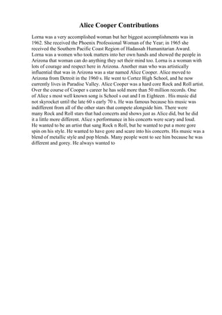 Alice Cooper Contributions
Lorna was a very accomplished woman but her biggest accomplishments was in
1962. She received the Phoenix Professional Woman of the Year; in 1965 she
received the Southern Pacific Coast Region of Hadassah Humanitarian Award.
Lorna was a women who took matters into her own hands and showed the people in
Arizona that woman can do anything they set their mind too. Lorna is a woman with
lots of courage and respect here in Arizona. Another man who was artistically
influential that was in Arizona was a star named Alice Cooper. Alice moved to
Arizona from Detroit in the 1960 s. He went to Cortez High School, and he now
currently lives in Paradise Valley. Alice Cooper was a hard core Rock and Roll artist.
Over the course of Cooper s career he has sold more than 50 million records. One
of Alice s most well known song is School s out and I m Eighteen . His music did
not skyrocket until the late 60 s early 70 s. He was famous because his music was
indifferent from all of the other stars that compete alongside him. There were
many Rock and Roll stars that had concerts and shows just as Alice did, but he did
it a little more different. Alice s performance in his concerts were scary and loud.
He wanted to be an artist that sang Rock n Roll, but he wanted to put a more gore
spin on his style. He wanted to have gore and scare into his concerts. His music was a
blend of metallic style and pop blends. Many people went to see him because he was
different and gorey. He always wanted to
 