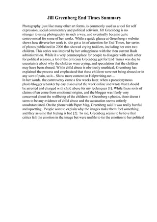 Jill Greenberg End Times Summary
Photography, just like many other art forms, is commonly used as a tool for self
expression, social commentary and political activism. Jill Greenberg is no
stranger to using photography in such a way, and eventually became quite
controversial for some of her works. While a quick glance at Greenberg s website
shows how diverse her work is, she got a lot of attention for End Times, her series
of photos publicized in 2006 that showed crying toddlers, including her own two
children. This series was inspired by her unhappiness with the then current Bush
administration. While it s very commonplace for people to disagree with each other
for political reasons, a lot of the criticism Greenberg got for End Times was due to
uncertainty about why the children were crying, and speculation that the children
may have been abused. While child abuse is obviously unethical, Greenberg has
explained the process and emphasized that these children were not being abused or in
any sort of pain, so it... Show more content on Helpwriting.net ...
In her words, the controversy came a few weeks later, when a pseudonymous
photo blogger a banker by day discovered the work online and wrote that I should
be arrested and charged with child abuse for my techniques [1]. While these sorts of
claims often come from emotional origins, and the blogger was likely very
concerned about the wellbeing of the children in Greenberg s photos, there doesn t
seem to be any evidence of child abuse and the accusation seems entirely
unsubstantiated. On the phone with Paper Mag, Greenberg said It was really hurtful
and upsetting...People want to explain why the images make them feel something,
and they assume that feeling is bad [2]. To me, Greenberg seems to believe that
critics felt the emotion in the image but were unable to tie the emotion to her political
 