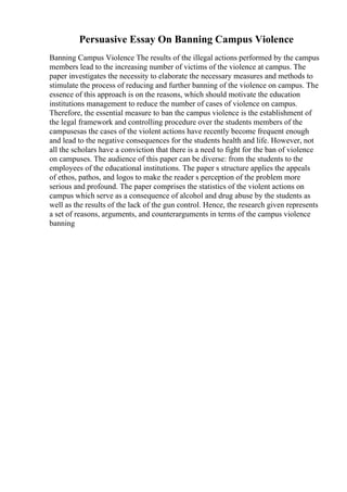 Persuasive Essay On Banning Campus Violence
Banning Campus Violence The results of the illegal actions performed by the campus
members lead to the increasing number of victims of the violence at campus. The
paper investigates the necessity to elaborate the necessary measures and methods to
stimulate the process of reducing and further banning of the violence on campus. The
essence of this approach is on the reasons, which should motivate the education
institutions management to reduce the number of cases of violence on campus.
Therefore, the essential measure to ban the campus violence is the establishment of
the legal framework and controlling procedure over the students members of the
campusesas the cases of the violent actions have recently become frequent enough
and lead to the negative consequences for the students health and life. However, not
all the scholars have a conviction that there is a need to fight for the ban of violence
on campuses. The audience of this paper can be diverse: from the students to the
employees of the educational institutions. The paper s structure applies the appeals
of ethos, pathos, and logos to make the reader s perception of the problem more
serious and profound. The paper comprises the statistics of the violent actions on
campus which serve as a consequence of alcohol and drug abuse by the students as
well as the results of the lack of the gun control. Hence, the research given represents
a set of reasons, arguments, and counterarguments in terms of the campus violence
banning
 