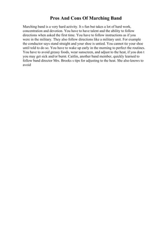 Pros And Cons Of Marching Band
Marching band is a very hard activity. It s fun but takes a lot of hard work,
concentration and devotion. You have to have talent and the ability to follow
directions when asked the first time. You have to follow instructions as if you
were in the military. They also follow directions like a military unit. For example
the conductor says stand straight and your shoe is untied. You cannot tie your shoe
until told to do so. You have to wake up early in the morning to perfect the routines.
You have to avoid greasy foods, wear sunscreen, and adjust to the heat, if you don t
you may get sick and/or burnt. Caitlin, another band member, quickly learned to
follow band director Mrs. Brooks s tips for adjusting to the heat. She also knows to
avoid
 