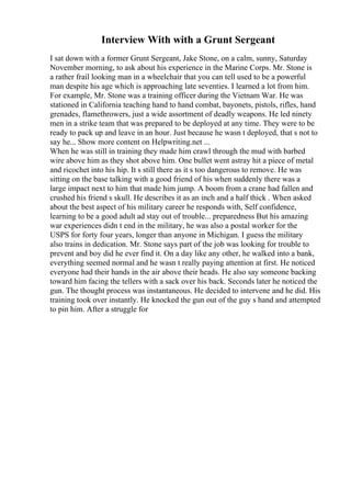 Interview With with a Grunt Sergeant
I sat down with a former Grunt Sergeant, Jake Stone, on a calm, sunny, Saturday
November morning, to ask about his experience in the Marine Corps. Mr. Stone is
a rather frail looking man in a wheelchair that you can tell used to be a powerful
man despite his age which is approaching late seventies. I learned a lot from him.
For example, Mr. Stone was a training officer during the Vietnam War. He was
stationed in California teaching hand to hand combat, bayonets, pistols, rifles, hand
grenades, flamethrowers, just a wide assortment of deadly weapons. He led ninety
men in a strike team that was prepared to be deployed at any time. They were to be
ready to pack up and leave in an hour. Just because he wasn t deployed, that s not to
say he... Show more content on Helpwriting.net ...
When he was still in training they made him crawl through the mud with barbed
wire above him as they shot above him. One bullet went astray hit a piece of metal
and ricochet into his hip. It s still there as it s too dangerous to remove. He was
sitting on the base talking with a good friend of his when suddenly there was a
large impact next to him that made him jump. A boom from a crane had fallen and
crushed his friend s skull. He describes it as an inch and a half thick . When asked
about the best aspect of his military career he responds with, Self confidence,
learning to be a good adult ad stay out of trouble... preparedness But his amazing
war experiences didn t end in the military, he was also a postal worker for the
USPS for forty four years, longer than anyone in Michigan. I guess the military
also trains in dedication. Mr. Stone says part of the job was looking for trouble to
prevent and boy did he ever find it. On a day like any other, he walked into a bank,
everything seemed normal and he wasn t really paying attention at first. He noticed
everyone had their hands in the air above their heads. He also say someone backing
toward him facing the tellers with a sack over his back. Seconds later he noticed the
gun. The thought process was instantaneous. He decided to intervene and he did. His
training took over instantly. He knocked the gun out of the guy s hand and attempted
to pin him. After a struggle for
 