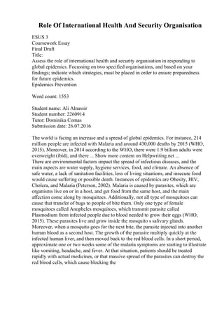 Role Of International Health And Security Organisation
ESUS 3
Coursework Essay
Final Draft
Title:
Assess the role of international health and security organisation in responding to
global epidemics. Focussing on two specified organisations, and based on your
findings; indicate which strategies, must be placed in order to ensure preparedness
for future epidemics.
Epidemics Prevention
Word count: 1553
Student name: Ali Alnassir
Student number: 2260914
Tutor: Dominika Comas
Submission date: 26.07.2016
The world is facing an increase and a spread of global epidemics. For instance, 214
million people are infected with Malaria and around 430,000 deaths by 2015 (WHO,
2015). Moreover, in 2014 according to the WHO, there were 1.9 billion adults were
overweight (ibid), and there ... Show more content on Helpwriting.net ...
There are environmental factors impact the spread of infectious diseases, and the
main aspects are water supply, hygiene services, food, and climate. An absence of
safe water, a lack of sanitation facilities, loss of living situations, and insecure food
would cause suffering or possible death. Instances of epidemics are Obesity, HIV,
Cholera, and Malaria (Peterson, 2002). Malaria is caused by parasites, which are
organisms live on or in a host, and get food from the same host, and the main
affection come along by mosquitoes. Additionally, not all type of mosquitoes can
cause that transfer of bugs to people of bite them. Only one type of female
mosquitoes called Anopheles mosquitoes, which transmit parasite called
Plasmodium from infected people due to blood needed to grow their eggs (WHO,
2015). These parasites live and grow inside the mosquito s salivary glands.
Moreover, when a mosquito goes for the next bite, the parasite injected into another
human blood as a second host. The growth of the parasite multiply quickly at the
infected human liver, and then moved back to the red blood cells. In a short period,
approximate one or two weeks some of the malaria symptoms are starting to illustrate
like vomiting, headache, and fever. At that situation, patients should be treated
rapidly with actual medicines, or that massive spread of the parasites can destroy the
red blood cells, which cause blocking the
 