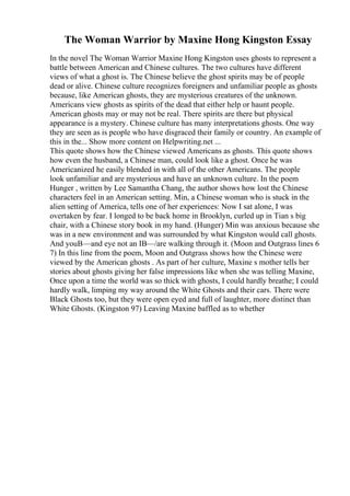 The Woman Warrior by Maxine Hong Kingston Essay
In the novel The Woman Warrior Maxine Hong Kingston uses ghosts to represent a
battle between American and Chinese cultures. The two cultures have different
views of what a ghost is. The Chinese believe the ghost spirits may be of people
dead or alive. Chinese culture recognizes foreigners and unfamiliar people as ghosts
because, like American ghosts, they are mysterious creatures of the unknown.
Americans view ghosts as spirits of the dead that either help or haunt people.
American ghosts may or may not be real. There spirits are there but physical
appearance is a mystery. Chinese culture has many interpretations ghosts. One way
they are seen as is people who have disgraced their family or country. An example of
this in the... Show more content on Helpwriting.net ...
This quote shows how the Chinese viewed Americans as ghosts. This quote shows
how even the husband, a Chinese man, could look like a ghost. Once he was
Americanized he easily blended in with all of the other Americans. The people
look unfamiliar and are mysterious and have an unknown culture. In the poem
Hunger , written by Lee Samantha Chang, the author shows how lost the Chinese
characters feel in an American setting. Min, a Chinese woman who is stuck in the
alien setting of America, tells one of her experiences: Now I sat alone, I was
overtaken by fear. I longed to be back home in Brooklyn, curled up in Tian s big
chair, with a Chinese story book in my hand. (Hunger) Min was anxious because she
was in a new environment and was surrounded by what Kingston would call ghosts.
And youВ—and eye not an IВ—/are walking through it. (Moon and Outgrass lines 6
7) In this line from the poem, Moon and Outgrass shows how the Chinese were
viewed by the American ghosts . As part of her culture, Maxine s mother tells her
stories about ghosts giving her false impressions like when she was telling Maxine,
Once upon a time the world was so thick with ghosts, I could hardly breathe; I could
hardly walk, limping my way around the White Ghosts and their cars. There were
Black Ghosts too, but they were open eyed and full of laughter, more distinct than
White Ghosts. (Kingston 97) Leaving Maxine baffled as to whether
 