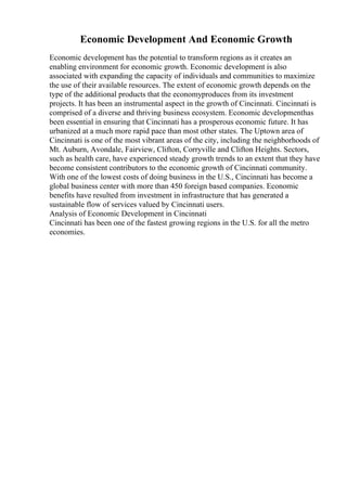 Economic Development And Economic Growth
Economic development has the potential to transform regions as it creates an
enabling environment for economic growth. Economic development is also
associated with expanding the capacity of individuals and communities to maximize
the use of their available resources. The extent of economic growth depends on the
type of the additional products that the economyproduces from its investment
projects. It has been an instrumental aspect in the growth of Cincinnati. Cincinnati is
comprised of a diverse and thriving business ecosystem. Economic developmenthas
been essential in ensuring that Cincinnati has a prosperous economic future. It has
urbanized at a much more rapid pace than most other states. The Uptown area of
Cincinnati is one of the most vibrant areas of the city, including the neighborhoods of
Mt. Auburn, Avondale, Fairview, Clifton, Corryville and Clifton Heights. Sectors,
such as health care, have experienced steady growth trends to an extent that they have
become consistent contributors to the economic growth of Cincinnati community.
With one of the lowest costs of doing business in the U.S., Cincinnati has become a
global business center with more than 450 foreign based companies. Economic
benefits have resulted from investment in infrastructure that has generated a
sustainable flow of services valued by Cincinnati users.
Analysis of Economic Development in Cincinnati
Cincinnati has been one of the fastest growing regions in the U.S. for all the metro
economies.
 