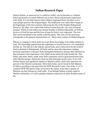 Sufism Research Paper
Sufism Sufism, or tasawwuf as it s called in Arabic, can be describe as a Islamic
belief and practice in which followers try to have direct and personal experiences
with Allah. It is not fully known where Sufism originated from, but there is two
ways people perceive the religion began. The traditional view states that it began in
the beginnings of the first centuries following the life of the Prophet Mohammad.
However, the other view claims that Sufism existed from the very start of human
creation. Which in turn makes any human founder of Sufism impossible. In Sufism,
the love of God for man and the love of man for God is very important. The root
Sufi can be translated to the Arabic word for purity. This root, for the most part,
corresponds to the general characteristics of... Show more content on Helpwriting.net
...
Dhawq is a tasting in which Sufis try to get direct knowledge of invisible realities or
God. The knowledge gained from the experience is invalid, however, if it contradicts
the Qur an. The Qur an is the Islamic sacred book, and is believed to be the word of
God as dictated to Muhammad. All Sufis tend to stress the importance making
personal experiences with god. Sufis distinguish themselves among other Muslims by
their insistence that experiences with Allah can be achieved in the mortal life. This
belief, and many others, made some Sufis sometimes receive great persecution from
other Muslim groups. Sufism has died out little thorough out the years. Even with
Sufism history and significant impact on Muslim culture, Sufis only represent one
percent of the Muslim community. Most Sufis today can be found in Sub Saharan
of Africa according to the data from the PEW Research Center. Out of the 11 of 15
countries PEW Research Center surveyed in the region, more than a quarter of
Muslims say they belong to a Sufi order . Even though Sufism is pretty small in
Muslim community, it is still a popular religious expression in some Southern parts of
the
 