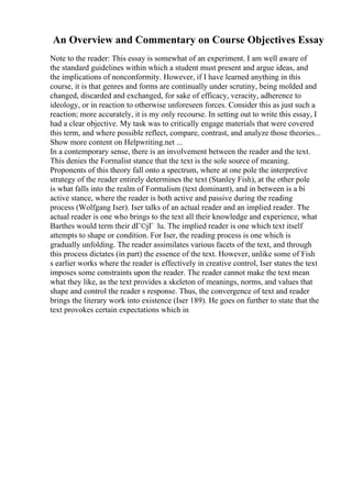 An Overview and Commentary on Course Objectives Essay
Note to the reader: This essay is somewhat of an experiment. I am well aware of
the standard guidelines within which a student must present and argue ideas, and
the implications of nonconformity. However, if I have learned anything in this
course, it is that genres and forms are continually under scrutiny, being molded and
changed, discarded and exchanged, for sake of efficacy, veracity, adherence to
ideology, or in reaction to otherwise unforeseen forces. Consider this as just such a
reaction; more accurately, it is my only recourse. In setting out to write this essay, I
had a clear objective. My task was to critically engage materials that were covered
this term, and where possible reflect, compare, contrast, and analyze those theories...
Show more content on Helpwriting.net ...
In a contemporary sense, there is an involvement between the reader and the text.
This denies the Formalist stance that the text is the sole source of meaning.
Proponents of this theory fall onto a spectrum, where at one pole the interpretive
strategy of the reader entirely determines the text (Stanley Fish), at the other pole
is what falls into the realm of Formalism (text dominant), and in between is a bi
active stance, where the reader is both active and passive during the reading
process (Wolfgang Iser). Iser talks of an actual reader and an implied reader. The
actual reader is one who brings to the text all their knowledge and experience, what
Barthes would term their dГ©jГ lu. The implied reader is one which text itself
attempts to shape or condition. For Iser, the reading process is one which is
gradually unfolding. The reader assimilates various facets of the text, and through
this process dictates (in part) the essence of the text. However, unlike some of Fish
s earlier works where the reader is effectively in creative control, Iser states the text
imposes some constraints upon the reader. The reader cannot make the text mean
what they like, as the text provides a skeleton of meanings, norms, and values that
shape and control the reader s response. Thus, the convergence of text and reader
brings the literary work into existence (Iser 189). He goes on further to state that the
text provokes certain expectations which in
 