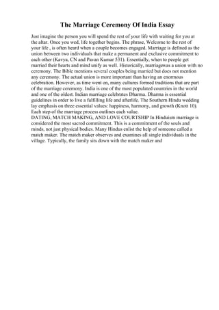 The Marriage Ceremony Of India Essay
Just imagine the person you will spend the rest of your life with waiting for you at
the altar. Once you wed, life together begins. The phrase, Welcome to the rest of
your life , is often heard when a couple becomes engaged. Marriage is defined as the
union between two individuals that make a permanent and exclusive commitment to
each other (Kavya, CN and Pavan Kumar 531). Essentially, when to people get
married their hearts and mind unify as well. Historically, marriagewas a union with no
ceremony. The Bible mentions several couples being married but does not mention
any ceremony. The actual union is more important than having an enormous
celebration. However, as time went on, many cultures formed traditions that are part
of the marriage ceremony. India is one of the most populated countries in the world
and one of the oldest. Indian marriage celebrates Dharma. Dharma is essential
guidelines in order to live a fulfilling life and afterlife. The Southern Hindu wedding
lay emphasis on three essential values: happiness, harmony, and growth (Knott 10).
Each step of the marriage process outlines each value.
DATING, MATCH MAKING, AND LOVE COURTSHIP In Hinduism marriage is
considered the most sacred commitment. This is a commitment of the souls and
minds, not just physical bodies. Many Hindus enlist the help of someone called a
match maker. The match maker observes and examines all single individuals in the
village. Typically, the family sits down with the match maker and
 