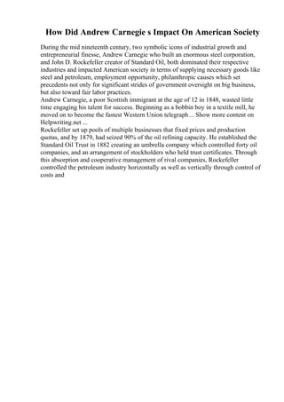 How Did Andrew Carnegie s Impact On American Society
During the mid nineteenth century, two symbolic icons of industrial growth and
entrepreneurial finesse, Andrew Carnegie who built an enormous steel corporation,
and John D. Rockefeller creator of Standard Oil, both dominated their respective
industries and impacted American society in terms of supplying necessary goods like
steel and petroleum, employment opportunity, philanthropic causes which set
precedents not only for significant strides of government oversight on big business,
but also toward fair labor practices.
Andrew Carnegie, a poor Scottish immigrant at the age of 12 in 1848, wasted little
time engaging his talent for success. Beginning as a bobbin boy in a textile mill, he
moved on to become the fastest Western Union telegraph... Show more content on
Helpwriting.net ...
Rockefeller set up pools of multiple businesses that fixed prices and production
quotas, and by 1879, had seized 90% of the oil refining capacity. He established the
Standard Oil Trust in 1882 creating an umbrella company which controlled forty oil
companies, and an arrangement of stockholders who held trust certificates. Through
this absorption and cooperative management of rival companies, Rockefeller
controlled the petroleum industry horizontally as well as vertically through control of
costs and
 