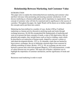 Relationship Between Marketing And Customer Value
INTRODUCTION
This paper aims to explain the relationship between marketing and customer value
and their relevance when promoting and ensuring customer satisfaction. It will
discuss marketing as a business philosophy and its importance in organisations. The
concept of customer value will also be examined and its significance to the success of
a product. Throughout the paper, the Apple Watch will be drawn on to further explore
the concepts and to put them into context.
Marketing has been defined in a number of ways. Kotler (1983,p.7) defined
marketing as a human activity directed at satisfying needs and wants through
exchange processes. He felt this encapsulated the fundamentals of marketing and
went on to present the basic concepts of needs, a state of felt deprivation, that are
plentiful and complex, they include basics such as food or clothing, wants which
he described as an expression of human needs, shaped by a person s culture or
individual development (Kotler, 1972, p. 8), demands, wants that are backed by
buyer power, exchanges, the act of obtaining a desired object from someone by
offering something in return. (Kotler, 1972, p. 10), an exchange can also occur
between a person and a television program (Bagozzi, 1975) and transactions, a trade
of values between any two parties. The main aim of Kotler s definition was to
highlight the importance of customer satisfaction, and the significance of needs and
wants.
Businesses need marketing in order to reach
 