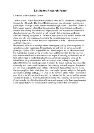 Los Banos Research Paper
Los Banos Unified School District
The Los Banos Unified School District enrolls about 11000 students in Kindergarten
through the 12th grade. The School District supports nine elementary schools, two
junior highs, two high schools and one alternative high school. The School District is
led by seven members of the Board or education. The School district employs five
hundred and seventy five certificated employees and four hundred and twenty five
classified employees. The schools are all currently full, with many residential
divisions currently being built in Los Banos. More schools will need to be built and
many new jobs will be created, bolstering the population and local economy. I
currently work in the Human Resources Department as a HR ... Show more content
on Helpwriting.net ...
He was once a teacher at the high school and resigned quickly when allegations of
sexual misconduct were made. He eventually ran and won for mayor. About 20
years ago, a police officer stopped him and found drugs in his car. He was arrested
but blamed it on himself giving juveniles rides and that they left it in the car. The
case was dismissed and he return to work as mayor. Eventually he was voted out of
term and decided to run for the school board. After serving several terms on the
school board, he got into trouble with the contractor and bribery charges. He
refused to step down from his position even after the arrest, claiming innocence. He
eventually was voted out of his position. Interestingly, research suggests that power
not only leads to people to focus on their self interests because they can, but it also
liberates people to focus inward and thus come to place greater weight on their goals
and interests. (Judge, 2016, p. 218) Only for the purposes of this paper, I mention his
race. He was an African American male. He claimed that the charges and his removal
was racially based. At this time, the school district had a vacancy for superintendent.
Coincidentally, they hired the first African American male to be there superintendent.
Many people believe the school district was trying to show that they are not
 