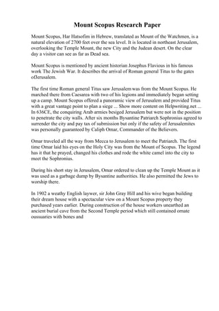 Mount Scopus Research Paper
Mount Scopus, Har Hatsofim in Hebrew, translated as Mount of the Watchmen, is a
natural elevation of 2700 feet over the sea level. It is located in northeast Jerusalem,
overlooking the Temple Mount, the new City and the Judean desert. On the clear
day a visitor can see as far as Dead sea.
Mount Scopus is mentioned by ancient historian Josephus Flavious in his famous
work The Jewish War. It describes the arrival of Roman general Titus to the gates
ofJerusalem.
The first time Roman general Titus saw Jerusalem was from the Mount Scopus. He
marched there from Caesarea with two of his legions and immediately began setting
up a camp. Mount Scopus offered a panoramic view of Jerusalem and provided Titus
with a great vantage point to plan a siege ... Show more content on Helpwriting.net ...
In 636CE, the conquiring Arab armies besiged Jerusalem but were not in the position
to penetrate the city walls. After six months Bysantine Patriarch Sophronius agreed to
surrender the city and pay tax of submission but only if the safety of Jerusalemites
was personally guaranteed by Caliph Omar, Commander of the Believers.
Omar traveled all the way from Mecca to Jerusalem to meet the Patriarch. The first
time Omar laid his eyes on the Holy City was from the Mount of Scopus. The legend
has it that he prayed, changed his clothes and rode the white camel into the city to
meet the Sophronius.
During his short stay in Jerusalem, Omar ordered to clean up the Temple Mount as it
was used as a garbage dump by Bysantine authorities. He also permitted the Jews to
worship there.
In 1902 a weathy English laywer, sir John Gray Hill and his wive began building
their dream house with a spectacular view on a Mount Scopus property they
purchased years earlier. During construction of the house workers unearthed an
ancient burial cave from the Second Temple period which still contained ornate
oussuaries with bones and
 