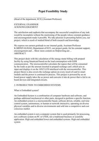Pepsi Feasibility Study
________________ ____________
(Head of the department, ECE) (Assistant Professor)
EXTERNAL EXAMINER
ACKNOWLEDGEMENT
The satisfaction and euphoria that accompany the successful completion of any task
would be incomplete without the mentioning of the people whose constant guidance
and encouragement made it possible. We take pleasure in presenting before you, our
project, which is result of studied blend of both research and knowledge.
We express our earnest gratitude to our internal guide, Assistant Professor
K.SRINIVAS RAO, Department of ECE, our project guide, for his constant support,
encouragement and ... Show more content on Helpwriting.net ...
ABSTRACT
This project deals with the calculation of the energy meter billing with prepaid
facility by using Smartcard based on the load consumption with GSM
communication . The microcontroller calculates the rupees that will be consumed
by the loads as per the amount inserted in prepaid recharge card ,which acts as
input and displays it on the 16X2 LCD interfaced with the microcontroller. This
project thesis is also covers the recharge option on every insert of card in smart
module and the power is continued to process. This project is powered by an on
board power supply takes the ac power and converts it into dc power that is fed to on
board devices and integrated circuits.
2. INTRODUCTION TO EMBEDDED SYSTEMS
What is Embedded system?
An Embedded System is a combination of computer hardware and software, and
perhaps additional mechanical or other parts, designed to perform a specific function.
An embedded system is a microcontroller based, software driven, reliable, real time
control system, autonomous, or human or network interactive, operating on diverse
physical variables and in diverse environments and sold into a competitive and cost
conscious market.
An embedded system is not a computer system that is used primarily for processing,
not a software system on PC or UNIX, not a traditional business or scientific
application. High end embedded lower end embedded systems. High end embedded
system
 