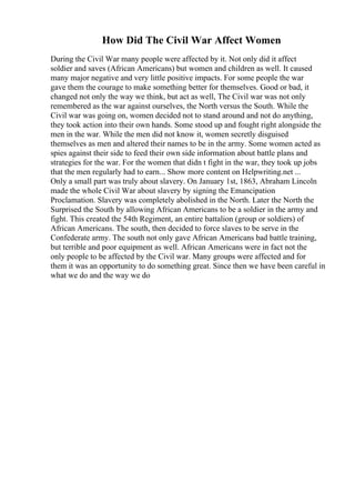 How Did The Civil War Affect Women
During the Civil War many people were affected by it. Not only did it affect
soldier and saves (African Americans) but women and children as well. It caused
many major negative and very little positive impacts. For some people the war
gave them the courage to make something better for themselves. Good or bad, it
changed not only the way we think, but act as well, The Civil war was not only
remembered as the war against ourselves, the North versus the South. While the
Civil war was going on, women decided not to stand around and not do anything,
they took action into their own hands. Some stood up and fought right alongside the
men in the war. While the men did not know it, women secretly disguised
themselves as men and altered their names to be in the army. Some women acted as
spies against their side to feed their own side information about battle plans and
strategies for the war. For the women that didn t fight in the war, they took up jobs
that the men regularly had to earn... Show more content on Helpwriting.net ...
Only a small part was truly about slavery. On January 1st, 1863, Abraham Lincoln
made the whole Civil War about slavery by signing the Emancipation
Proclamation. Slavery was completely abolished in the North. Later the North the
Surprised the South by allowing African Americans to be a soldier in the army and
fight. This created the 54th Regiment, an entire battalion (group or soldiers) of
African Americans. The south, then decided to force slaves to be serve in the
Confederate army. The south not only gave African Americans bad battle training,
but terrible and poor equipment as well. African Americans were in fact not the
only people to be affected by the Civil war. Many groups were affected and for
them it was an opportunity to do something great. Since then we have been careful in
what we do and the way we do
 