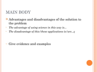 MAIN BODY
 Advantages and disadvantages of the solution to
the problem
• The advantage of using science in this way is...
• The disadvantage of this/these applications is/are...ç
o Give evidence and examples
 
