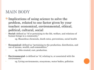 MAIN BODY
 Implications of using science to solve the
problem, related to one factor given by your
teacher: economical, environmental, ethical,
political, cultural, social
• Social- defined as “of or pertaining to the life, welfare, and relations of
human beings in a community.”
• eg. Hazardous chemicals, death rates, preventions, social health
• Economical- defined as “pertaining to the production, distribution, and
use of income, wealth, and commodities.”
• eg. Jobs created, cost, production.
• Environmental- is defined as “of, relating to, or associated with the
environment.”
• eg. Living environments, ecosystems, water bodies, pollution
 
