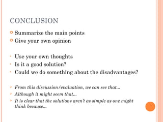 CONCLUSION
 Summarize the main points
 Give your own opinion
• Use your own thoughts
• Is it a good solution?
• Could we do something about the disadvantages?
 From this discussion/evaluation, we can see that...
 Although it might seem that...
 It is clear that the solutions aren’t as simple as one might
think because...
 
