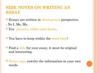 SIDE NOTES ON WRITING AN
ESSAY
 Essays are written in third-person perspective.
- No I, Me, My.
 Use pictures, tables and charts.
 You have to keep within the word limit!
 Find a title for your essay, it must be original
and interesting.
 Never copy, rewrite the information in your own
words
 