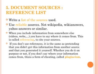5. DOCUMENT SOURCES :
REFERENCE LIST
 Write a list of the sources used.
 Use reliable sources. Not wikipedia, wikianswers,
yahoo answers or similar.
 When you include information from somewhere else
(videos, webs,…) you have to say where it comes from. This
is called referencing, to cite your sources.
 If you don’t use references, it is the same as pretending
that you didn’t get this information from another source
and that you generated it yourself. Whether you do it on
purpose or not, if you don’t say where your information
comes from, thisis a form of cheating, called plagiarism.
 