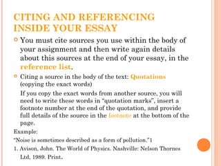 CITING AND REFERENCING
INSIDE YOUR ESSAY
 You must cite sources you use within the body of
your assignment and then write again details
about this sources at the end of your essay, in the
reference list.
 Citing a source in the body of the text: Quotations
(copying the exact words)
If you copy the exact words from another source, you will
need to write these words in “quotation marks”, insert a
footnote number at the end of the quotation, and provide
full details of the source in the footnote at the bottom of the
page.
Example:
“Noise is sometimes described as a form of pollution.”1
1. Avison, John. The World of Physics. Nashville: Nelson Thornes
Ltd, 1989. Print.
 