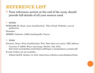 REFERENCE LIST
 Your references section at the end of the essay should
provide full details of all your sources used.
 BOOKS
SURNAME (S), Name. (year of publication) . Title of book. Publisher, year of
publication.
Examples:
BOBBIO, Norberto. (1988) Autobiografía. Taurus
 WEBS
Surname, Name. (Year of publication). Title. Date when you read it. URL Address.
• Cisneros, F. (2008). Water and energy. October 15th, 2010.
http://www.monografias.com/trabajos-pdf4/agua-y-energia/agua-y-energia.pdf
If some of these are not available…
• CELLS ALIVE. October 15, 2010. http://www.cellsalive.com/cells/plntcell.htm
 