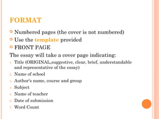 FORMAT
 Numbered pages (the cover is not numbered)
 Use the template provided
 FRONT PAGE
The essay will take a cover page indicating:
1. Title (ORIGINAL,suggestive, clear, brief, understandable
and representative of the essay)
2. Name of school
3. Author's name, course and group
4. Subject
5. Name of teacher
6. Date of submission
7. Word Count
 