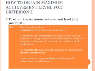 HOW TO OBTAIN MAXIMUM
ACHIEVEMENT LEVEL FOR
CRITERION D
 To obtain the maximum achievement level (7-8)
you must…
7-8 The student is able to:
i.summarize how science is used to solve
ii. describe and summarize the implications of using
science and its application to solve that problem. They can
be social, environmental, economic, cultural or ethical
implications.
iii. consistently use scientific language to communicate
clearly and precisely
iv. document sources completely by following the
instructions you will be given
 