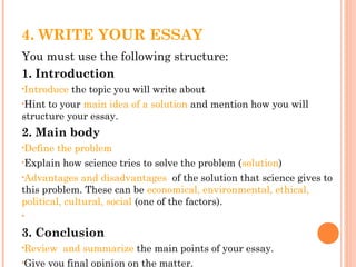 4. WRITE YOUR ESSAY
You must use the following structure:
1. Introduction
•Introduce the topic you will write about
•Hint to your main idea of a solution and mention how you will
structure your essay.
2. Main body
•Define the problem
•Explain how science tries to solve the problem (solution)
•Advantages and disadvantages of the solution that science gives to
this problem. These can be economical, environmental, ethical,
political, cultural, social (one of the factors).
•
3. Conclusion
•Review and summarize the main points of your essay.
•Give you final opinion on the matter.
 