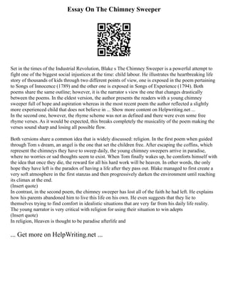 Essay On The Chimney Sweeper
Set in the times of the Industrial Revolution, Blake s The Chimney Sweeper is a powerful attempt to
fight one of the biggest social injustices at the time: child labour. He illustrates the heartbreaking life
story of thousands of kids through two different points of view, one is exposed in the poem pertaining
to Songs of Innocence (1789) and the other one is exposed in Songs of Experience (1794). Both
poems share the same outline; however, it is the narrator s view the one that changes drastically
between the poems. In the eldest version, the author presents the readers with a young chimney
sweeper full of hope and aspiration whereas in the most recent poem the author reflected a slightly
more experienced child that does not believe in ... Show more content on Helpwriting.net ...
In the second one, however, the rhyme scheme was not as defined and there were even some free
rhyme verses. As it would be expected, this breaks completely the musicality of the poem making the
verses sound sharp and losing all possible flow.
Both versions share a common idea that is widely discussed: religion. In the first poem when guided
through Tom s dream, an angel is the one that set the children free. After escaping the coffins, which
represent the chimneys they have to sweep daily, the young chimney sweepers arrive in paradise,
where no worries or sad thoughts seem to exist. When Tom finally wakes up, he comforts himself with
the idea that once they die, the reward for all his hard work will be heaven. In other words, the only
hope they have left is the paradox of having a life after they pass out. Blake managed to first create a
very soft atmosphere in the first stanzas and then progressively darken the environment until reaching
its climax at the end.
(Insert quote)
In contrast, in the second poem, the chimney sweeper has lost all of the faith he had left. He explains
how his parents abandoned him to live this life on his own. He even suggests that they lie to
themselves trying to find comfort in idealistic situations that are very far from his daily life reality.
The young narrator is very critical with religion for using their situation to win adepts
(Insert quote)
In religion, Heaven is thought to be paradise afterlife and
... Get more on HelpWriting.net ...
 