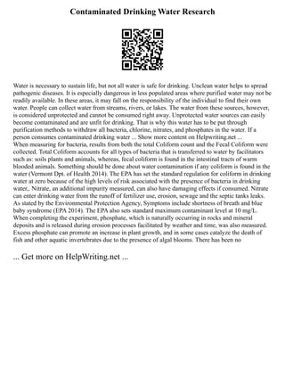 Contaminated Drinking Water Research
Water is necessary to sustain life, but not all water is safe for drinking. Unclean water helps to spread
pathogenic diseases. It is especially dangerous in less populated areas where purified water may not be
readily available. In these areas, it may fall on the responsibility of the individual to find their own
water. People can collect water from streams, rivers, or lakes. The water from these sources, however,
is considered unprotected and cannot be consumed right away. Unprotected water sources can easily
become contaminated and are unfit for drinking. That is why this water has to be put through
purification methods to withdraw all bacteria, chlorine, nitrates, and phosphates in the water. If a
person consumes contaminated drinking water ... Show more content on Helpwriting.net ...
When measuring for bacteria, results from both the total Coliform count and the Fecal Coliform were
collected. Total Coliform accounts for all types of bacteria that is transferred to water by facilitators
such as: soils plants and animals, whereas, fecal coliform is found in the intestinal tracts of warm
blooded animals. Something should be done about water contamination if any coliform is found in the
water (Vermont Dpt. of Health 2014). The EPA has set the standard regulation for coliform in drinking
water at zero because of the high levels of risk associated with the presence of bacteria in drinking
water,. Nitrate, an additional impurity measured, can also have damaging effects if consumed. Nitrate
can enter drinking water from the runoff of fertilizer use, erosion, sewage and the septic tanks leaks.
As stated by the Environmental Protection Agency, Symptoms include shortness of breath and blue
baby syndrome (EPA 2014). The EPA also sets standard maximum contaminant level at 10 mg/L.
When completing the experiment, phosphate, which is naturally occurring in rocks and mineral
deposits and is released during erosion processes facilitated by weather and time, was also measured.
Excess phosphate can promote an increase in plant growth, and in some cases catalyze the death of
fish and other aquatic invertebrates due to the presence of algal blooms. There has been no
... Get more on HelpWriting.net ...
 