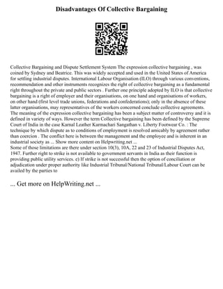 Disadvantages Of Collective Bargaining
Collective Bargaining and Dispute Settlement System The expression collective bargaining , was
coined by Sydney and Beatrice. This was widely accepted and used in the United States of America
for settling industrial disputes. International Labour Organisation (ILO) through various conventions,
recommendation and other instruments recognizes the right of collective bargaining as a fundamental
right throughout the private and public sectors . Further one principle adopted by ILO is that collective
bargaining is a right of employer and their organisations, on one hand and organisations of workers,
on other hand (first level trade unions, federations and confederations); only in the absence of these
latter organisations, may representatives of the workers concerned conclude collective agreements.
The meaning of the expression collective bargaining has been a subject matter of controversy and it is
defined in variety of ways. However the term Collective bargaining has been defined by the Supreme
Court of India in the case Karnal Leather Karmachari Sangathan v. Liberty Footwear Co. : The
technique by which dispute as to conditions of employment is resolved amicably by agreement rather
than coercion . The conflict here is between the management and the employee and is inherent in an
industrial society as ... Show more content on Helpwriting.net ...
Some of those limitations are there under section 10(3), 10A, 22 and 23 of Industrial Disputes Act,
1947. Further right to strike is not available to government servants in India as their function is
providing public utility services. e) If strike is not successful then the option of conciliation or
adjudication under proper authority like Industrial Tribunal/National Tribunal/Labour Court can be
availed by the parties to
... Get more on HelpWriting.net ...
 