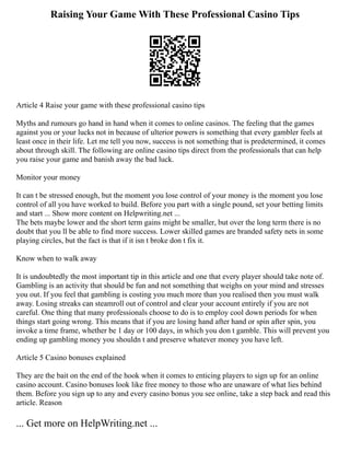 Raising Your Game With These Professional Casino Tips
Article 4 Raise your game with these professional casino tips
Myths and rumours go hand in hand when it comes to online casinos. The feeling that the games
against you or your lucks not in because of ulterior powers is something that every gambler feels at
least once in their life. Let me tell you now, success is not something that is predetermined, it comes
about through skill. The following are online casino tips direct from the professionals that can help
you raise your game and banish away the bad luck.
Monitor your money
It can t be stressed enough, but the moment you lose control of your money is the moment you lose
control of all you have worked to build. Before you part with a single pound, set your betting limits
and start ... Show more content on Helpwriting.net ...
The bets maybe lower and the short term gains might be smaller, but over the long term there is no
doubt that you ll be able to find more success. Lower skilled games are branded safety nets in some
playing circles, but the fact is that if it isn t broke don t fix it.
Know when to walk away
It is undoubtedly the most important tip in this article and one that every player should take note of.
Gambling is an activity that should be fun and not something that weighs on your mind and stresses
you out. If you feel that gambling is costing you much more than you realised then you must walk
away. Losing streaks can steamroll out of control and clear your account entirely if you are not
careful. One thing that many professionals choose to do is to employ cool down periods for when
things start going wrong. This means that if you are losing hand after hand or spin after spin, you
invoke a time frame, whether be 1 day or 100 days, in which you don t gamble. This will prevent you
ending up gambling money you shouldn t and preserve whatever money you have left.
Article 5 Casino bonuses explained
They are the bait on the end of the hook when it comes to enticing players to sign up for an online
casino account. Casino bonuses look like free money to those who are unaware of what lies behind
them. Before you sign up to any and every casino bonus you see online, take a step back and read this
article. Reason
... Get more on HelpWriting.net ...
 