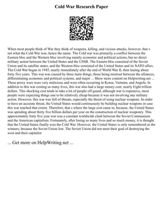 Cold War Research Paper
When most people think of War they think of weapons, killing, and vicious attacks, however, that s
not what the Cold War was; hence the name. The Cold war was primarily a conflict between the
Eastern bloc and the Western bloc involving mainly economic and political actions, but no direct
military action between the United States and the USSR. The Eastern bloc consisted of the Soviet
Union and its satellite states, and the Western bloc consisted of the United States and its NATO allies.
The Cold War began in 1945, nearly immediately after the end of World War II, then lasting about
forty five years. This war was caused by three main things, those being mistrust between the alliances,
differentiating economic and political systems, and major ... Show more content on Helpwriting.net ...
These proxy wars were very malicious and were often occurring in Korea, Vietnam, and Angola. In
addition to this war costing so many lives, this war also had a large money cost; nearly Eight trillion
dollars. This shocking cost tends to take a lot of people off guard, although war is expensive, most
people were expecting things one to be relatively cheap because it was not involving any military
action. However, this war was full of threats, especially the threat of using nuclear weapons. In order
to have an accurate threat, the United States would continuously be building nuclear weapons in case
this war reached that extent. Therefore, that s where the large cost came in, because, the United States
was spending about thirty five billion dollars per year on the construction of nuclear weaponry. This
approximately forty five year war was a constant worldwide clash between the Soviet Communism
and the American capitalism. Fortunately, after losing so many lives and so much money, it is thought
that the United States finally won the Cold War. However, the United States is only remembered as the
winners, because the Soviet Union lost. The Soviet Union did not meet their goal of destroying the
west and their capitalist
... Get more on HelpWriting.net ...
 