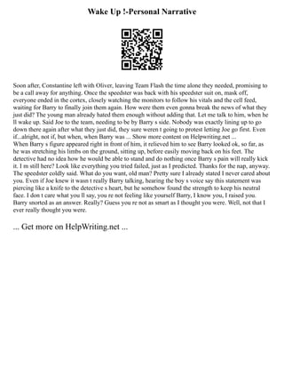 Wake Up !-Personal Narrative
Soon after, Constantine left with Oliver, leaving Team Flash the time alone they needed, promising to
be a call away for anything. Once the speedster was back with his speedster suit on, mask off,
everyone ended in the cortex, closely watching the monitors to follow his vitals and the cell feed,
waiting for Barry to finally join them again. How were them even gonna break the news of what they
just did? The young man already hated them enough without adding that. Let me talk to him, when he
ll wake up. Said Joe to the team, needing to be by Barry s side. Nobody was exactly lining up to go
down there again after what they just did, they sure weren t going to protest letting Joe go first. Even
if...alright, not if, but when, when Barry was ... Show more content on Helpwriting.net ...
When Barry s figure appeared right in front of him, it relieved him to see Barry looked ok, so far, as
he was stretching his limbs on the ground, sitting up, before easily moving back on his feet. The
detective had no idea how he would be able to stand and do nothing once Barry s pain will really kick
it. I m still here? Look like everything you tried failed, just as I predicted. Thanks for the nap, anyway.
The speedster coldly said. What do you want, old man? Pretty sure I already stated I never cared about
you. Even if Joe knew it wasn t really Barry talking, hearing the boy s voice say this statement was
piercing like a knife to the detective s heart, but he somehow found the strength to keep his neutral
face. I don t care what you ll say, you re not feeling like yourself Barry, I know you, I raised you.
Barry snorted as an answer. Really? Guess you re not as smart as I thought you were. Well, not that I
ever really thought you were.
... Get more on HelpWriting.net ...
 