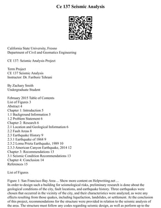 Ce 137 Seismic Analysis
California State University, Fresno
Department of Civil and Geomatics Engineering
CE 137: Seismic Analysis Project
Term Project
CE 137 Seismic Analysis
Instructor: Dr. Fariborz Tehrani
By Zachary Smith
Undergraduate Student
February 2015 Table of Contents
List of Figures 3
Abstract 4
Chapter 1: Introduction 5
1.1 Background Information 5
1.2 Problem Statement 6
Chapter 2: Research 6
2.1 Location and Geological Information 6
2.2 Fault Areas 8
2.3 Earthquake History 9
2.3.1 Earthquake of 1868 9
2.3.2 Loma Prieta Earthquake, 1989 10
2.3.3 American Canyon Earthquake, 2014 12
Chapter 3: Recommendations 13
3.1 Seismic Condition Recommendations 13
Chapter 4: Conclusion 14
References 15
List of Figures
Figure 1: San Francisco Bay Area ... Show more content on Helpwriting.net ...
In order to design such a building for seismological risks, preliminary research is done about the
geological conditions of the city, fault locations, and earthquake history. Three earthquakes were
chosen that occurred in the vicinity of the city, and their characteristics were analyzed, as were any
effects resulting from those quakes, including liquefaction, landslides, or settlement. At the conclusion
of this project, recommendations for the structure were provided in relation to the seismic analysis of
the area. The structure must follow any codes regarding seismic design, as well as perform up to the
 