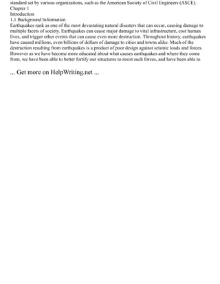 standard set by various organizations, such as the American Society of Civil Engineers (ASCE).
Chapter 1
Introduction
1.1 Background Information
Earthquakes rank as one of the most devastating natural disasters that can occur, causing damage to
multiple facets of society. Earthquakes can cause major damage to vital infrastructure, cost human
lives, and trigger other events that can cause even more destruction. Throughout history, earthquakes
have caused millions, even billions of dollars of damage to cities and towns alike. Much of the
destruction resulting from earthquakes is a product of poor design against seismic loads and forces.
However as we have become more educated about what causes earthquakes and where they come
from, we have been able to better fortify our structures to resist such forces, and have been able to
... Get more on HelpWriting.net ...
 