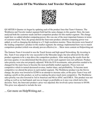 Analysis Of The Workhorse And Traveler Market Segment
QUARTER 6 Quarter six began by updating each of the product lines that Team 4 features. The
Workhorse and Traveler market segment both had the same changes in this quarter. Here, the team
analyzed both the customer needs and best competitor product for this market segment. The change
made here we added ultrafast computing power; this was one of the most important features in terms
of customer needs. Next, the group altered the Innovator product; ultrafast computing power was
added, as well as changing the desktop to a 21 high resolution monitor. These decisions were based of
the leading competitor s product in this market segment; the strategy implemented here was to match
competitors product (which was already proven effective) to ... Show more content on Helpwriting.net
...
The features Team 4 invested in was the Touch Screen and high speed Networking. By investing in
this, Team 4 was setup to be very successful in the Mercedes target, but also allowed for the other
product segments to be a step above the competitors products. After analyzing the results from the
previous quarter, it was determined that the prices set for each segment were not sufficient. Product
sales priority were also not properly adjusted. With the R D investments, sales priorities needed to be
changed for the main focus to become the most profitable market segments. Prices were not
competitive which in turned decreased revenue, market share, and profitability. To become more
competitive we altered the prices in each market segment. The Workhorse product was the first to
change, the price was lowered to $2500 in an attempt to increase sales; at this price Team 4 was still
making a profit on this product, as well as making the price much more competitive. The Workhorse
sales priority was also lowered to 3rd in Americas and 4th in APAC and EMEA. This product was not
selling as well as we had hoped, and was no longer as profitable as it once was which led to this
decision. Next, the Innovator product s price was adjusted; this involved a price increase to $4100.
This price was adjusted to include the new
... Get more on HelpWriting.net ...
 