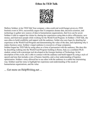 Ethos In TED Talk
Mallory Soldner, in her TED Talk Your company s data could end world hunger given at a TED
Institute event in 2016, successfully argues that if companies donate data, decision scientists, and
technology to gather new sources of data to humanitarian organizations, that lives can be saved.
Soldner is able to support her claims by sharing her experiences using data to drive efficiencies, save
money, and feed more people while working for the World Food Program. In Soldner s TED Talk, she
uses ethos to build credibility and rapport with the audience. Solder also uses logos by detailing her
experience at the World Food Program and demonstrating the value of the data, and explaining why it
makes business sense. Soldner s target audience is executives of large companies.
Soldner began her TED Talk by using ethos as a form of persuasion with the audience. She does this
by describing walking into the World Food Program building in Rome, Italy as a confident Ph.D.
student, armed with a prototype tool developed at the Georgia Institute of Technology. In her
description of this event, she is able to connect with the audience and build rapport by using a style of
speech and tone that includes a mix of humor, humility, and a clear understanding of logistics
optimization. Soldner s story allowed her to use ethos with the audience in a subtle but entertaining
way. Soldner used her story to highlight her experience and understanding of the needs of
humanitarian organizations, and the value
... Get more on HelpWriting.net ...
 