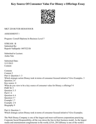 Key Source Of Consumer Value For Disney s Offerings Essay
MKT 220 BUYER BEHAVIOUR
ASSESSMENT 1
Program: Cornell Diploma In Business Level 7
STREAM : B
Submitted By:
Rupesh Vadlapatla 14075221B
Submitted to Lecture:
Anika Vats
Submitted Date:
5/13/2015
Content:
Contents
Content 2
Part A: Question 1: 3
Which strategic action Disney took in terms of consumer focused initiative? Give Examples. 3
Question 2 4
Key source: 4
What do you view to be a key source of consumer value for Disney s offerings? 4
PART B: 5
Question 3: 5
Part C: 6
Question 4: 6
Question 5 7
Example 1 7
Example: 2 8
Biography 9
Part A: Question 1:
Which strategic action Disney took in terms of consumer focused initiative? Give Examples.
The Walt Disney Company is one of the largest and most well known corporations practicing
Corporate Social Responsibility, all the way down the line in their business model. As the largest
media and entertainment conglomerate in the world, (USA, 2013)Disney is one of the world s
 