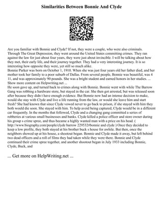 Similarities Between Bonnie And Clyde
Are you familiar with Bonnie and Clyde? If not, they were a couple, who were also criminals.
Through The Great Depression, they went around the United States committing crimes. They ran
against the law for just about four years, they were just about invincible. I will be talking about how
they met, their early life, and their journey together. They had a very interesting journey. It is so
interesting how opposite they were, yet still so much alike.
Bonnie Parker was born on October 1, 1910. When she was just four years old her father died, and her
mother took her family to a poor suburb of Dallas. From several people, Bonnie was beautiful, was 4
11, and was approximately 90 pounds. She was a bright student and earned honors in her studies. ...
Show more content on Helpwriting.net ...
He soon gave up, and turned back to crimes along with Bonnie. Bonnie went with while The Barrow
Gang was robbing a hardware store, but stayed in the car. She then got arrested, but was released soon
after because they didn t have enough evidence. But Bonnie now had an intense decision to make,
would she stay with Clyde and live a life running from the law, or would she leave him and start
fresh? She had known that since Clyde vowed never to go back to prison, if she stayed with him they
both would die soon. She stayed with him. To help avoid being captured, Clyde would be in a different
car frequently. In the months that followed, Clyde and a changing gang committed a series of
robberies at various small businesses and banks. Clyde killed a police officer and store owner during
his group s crime spree, and thus became a highly wanted man with a price on his head. (
http://www.biography.com/people/clyde barrow 229532#bonnie and clyde ) Once they decided to
keep a low profile, they both stayed at his brother buck s house for awhile. But then, once the
neighbors showed up at his house, a shootout began. Bonnie and Clyde made it away, but left behind
two dead officers and a roll of films they had taken while they were there. Bonnie and Clyde
continued their crime spree together, and another shootout began in July 1933 including Bonnie,
Clyde, Buck, and
... Get more on HelpWriting.net ...
 